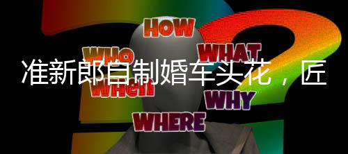 准新郎自制婚车头花，匠心独运省下千元——省钱又浪漫的婚礼准备