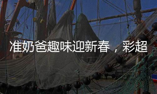 准奶爸趣味迎新春，彩超献上，磕头求红包