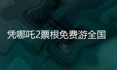 凭哪吒2票根免费游全国多家景区，畅游美景不费力