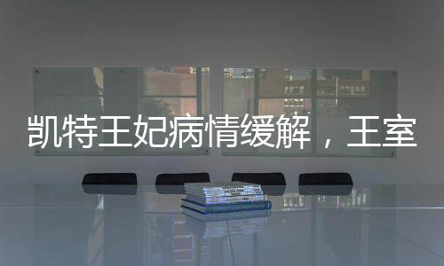 凯特王妃病情缓解，王室成员的积极康复与公众关注的心安时刻