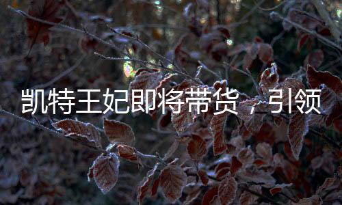 凯特王妃即将带货，引领新一轮时尚潮流的商业前景分析