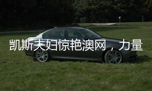 凯斯夫妇惊艳澳网，力量与荣耀的完美展现——一二三四五六七八九十全方位解析澳网壮举