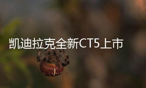 凯迪拉克全新CT5上市，限时一口价21.59万元起
