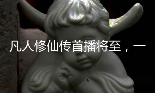 凡人修仙传首播将至，一部备受期待的奇幻大作
