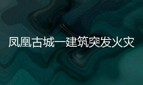 凤凰古城一建筑突发火灾，游客穿睡衣紧急逃生——涉事现场全方位解读