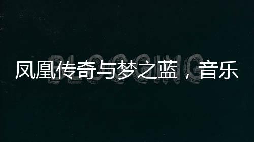 凤凰传奇与梦之蓝，音乐和美酒的双重魅力