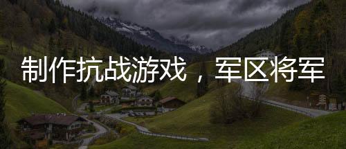 制作抗战游戏，军区将军玩到泪崩