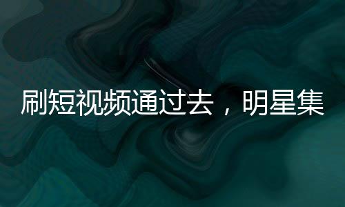 刷短视频通过去，明星集体震惊了