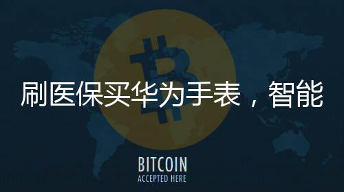 刷医保买华为手表，智能穿戴与健康科技的融合新篇章
