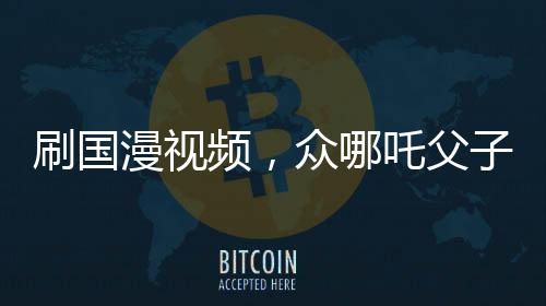 刷国漫视频，众哪吒父子关系对比