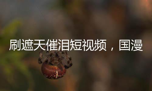 刷遮天催泪短视频，国漫角色泪崩