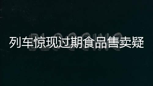 列车惊现过期食品售卖疑云，乘客权益亟待保障