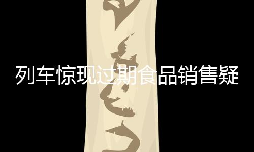 列车惊现过期食品销售疑云，乘客权益引关注