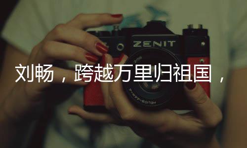 刘畅，跨越万里归祖国，加盟北大展现才华