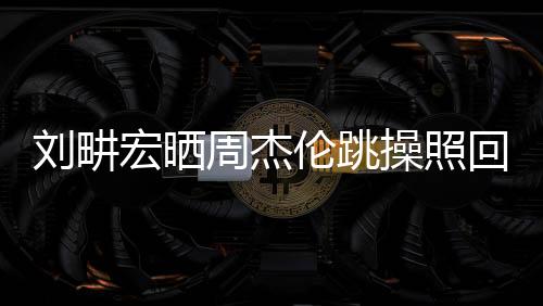 刘畊宏晒周杰伦跳操照回应传闻，揭秘背后的故事