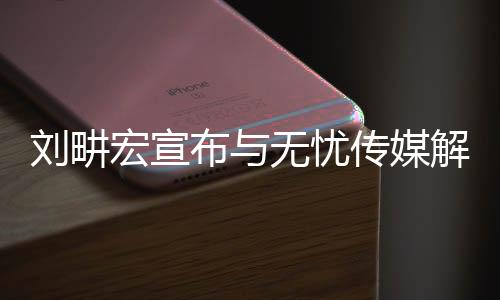 刘畊宏宣布与无忧传媒解约，未来之路，新篇章开启