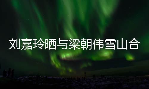 刘嘉玲晒与梁朝伟雪山合照，恩爱瞬间惊艳网友