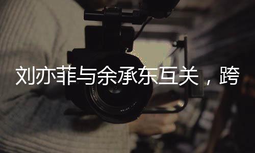 刘亦菲与余承东互关，跨界友谊引发关注热潮