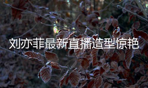 刘亦菲最新直播造型惊艳亮相，梦回黄亦玫时代
