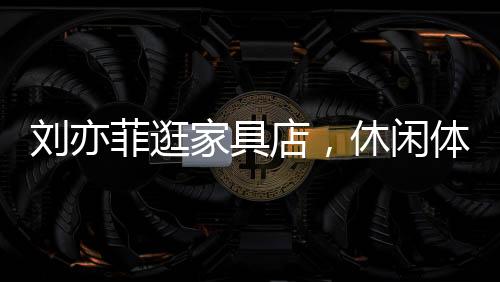 刘亦菲逛家具店，休闲体验，意外沉迷按摩椅一小时
