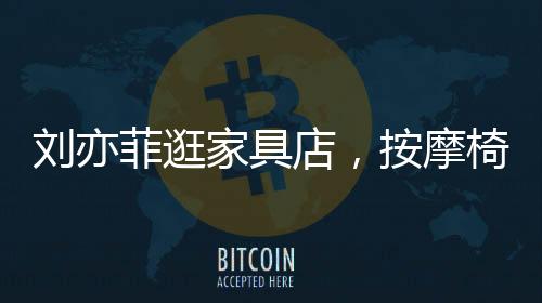 刘亦菲逛家具店，按摩椅上瘫坐一小时，体验舒适生活