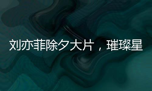 刘亦菲除夕大片，璀璨星光照亮新春之夜