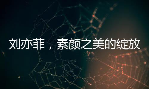 刘亦菲，素颜之美的绽放