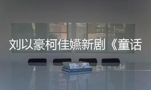 刘以豪柯佳嬿新剧《童话故事下集》热播！琳谊打造揪心单曲《我不能不能喜欢你》