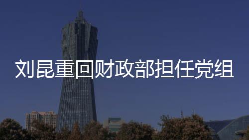 刘昆重回财政部担任党组成员，新一轮财政工作的领航者