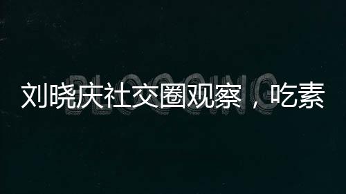 刘晓庆社交圈观察，吃素的朋友离世现象引发思考