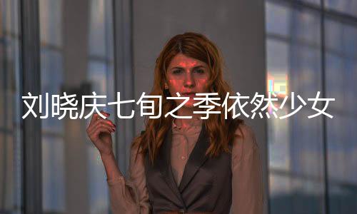 刘晓庆七旬之季依然少女般的魅力，揭秘不老传奇的背后原因
