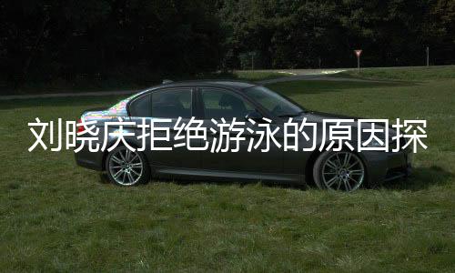 刘晓庆拒绝游泳的原因探究