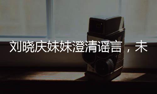 刘晓庆妹妹澄清谣言，未卷走姐姐的财产
