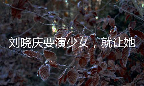刘晓庆要演少女，就让她演吧