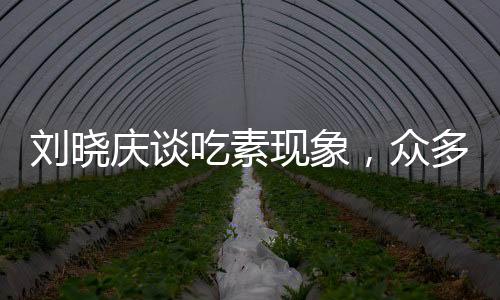 刘晓庆谈吃素现象，众多友人因长期素食离世，引发社会关注