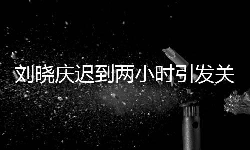 刘晓庆迟到两小时引发关注，现场全员等待引发思考