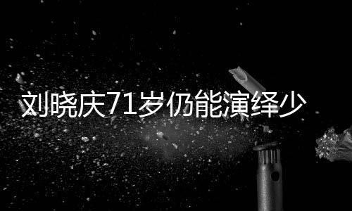 刘晓庆71岁仍能演绎少女角色，探究其背后的秘密