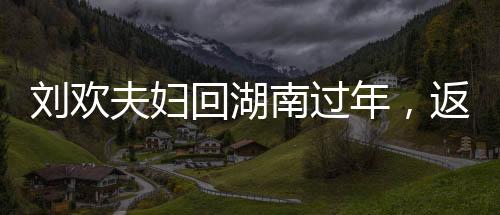 刘欢夫妇回湖南过年，返乡情怀，团圆欢聚时刻