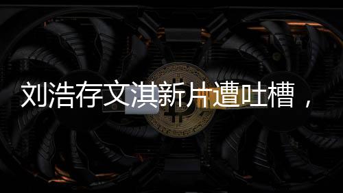 刘浩存文淇新片遭吐槽，无聊烂俗？一文带你探究竟