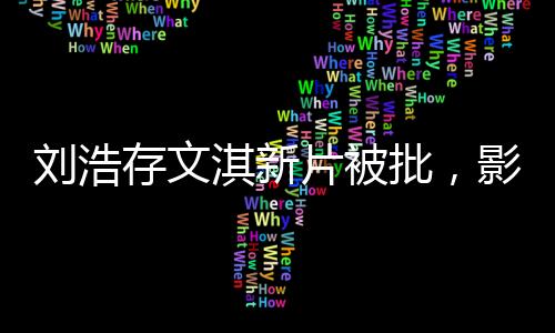 刘浩存文淇新片被批，影视圈热议不断