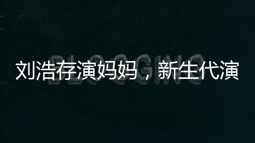 刘浩存演妈妈，新生代演技派的新挑战