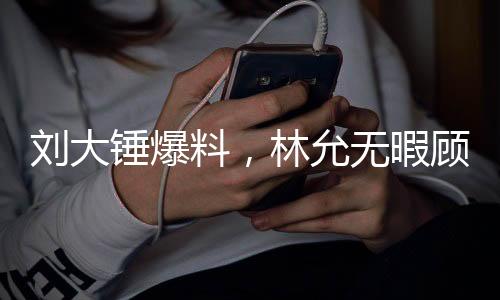 刘大锤爆料，林允无暇顾及怀孕事宜