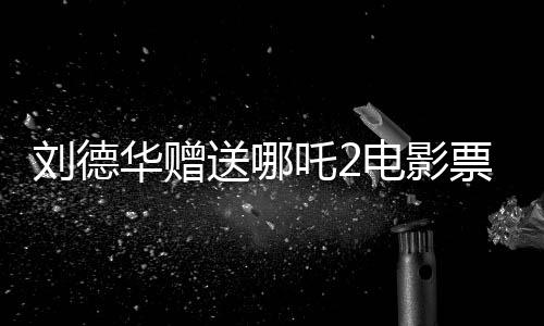 刘德华赠送哪吒2电影票实为AI伪造视频揭秘