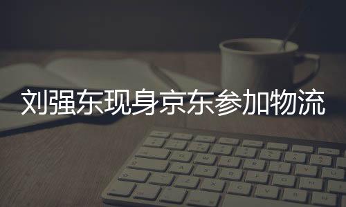 刘强东现身京东参加物流新春家宴，共谋未来发展