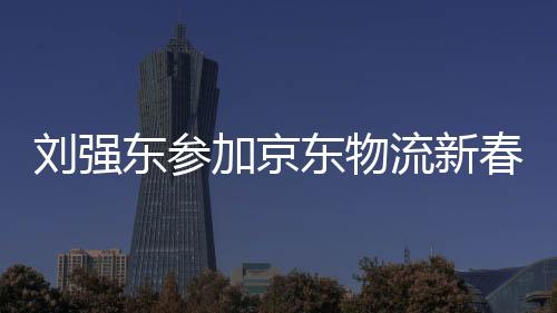 刘强东参加京东物流新春家宴，共话未来物流新篇章