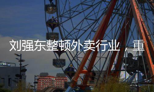 刘强东整顿外卖行业，重塑行业生态，引领健康可持续发展