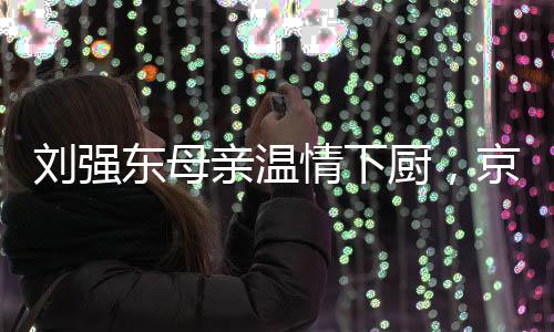 刘强东母亲温情下厨，京东员工共享家宴