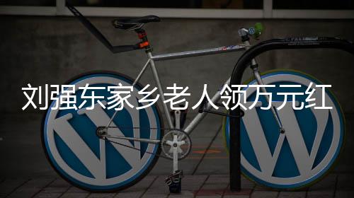 刘强东家乡老人领万元红包喜笑颜开：老师给10万