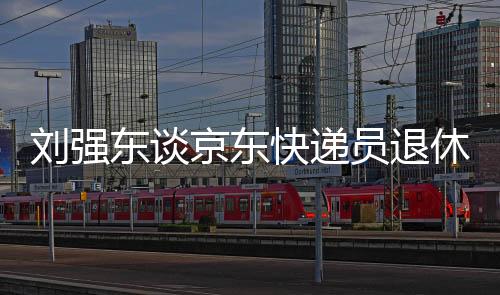 刘强东谈京东快递员退休金，福利待遇引领行业新标杆，超五千元激励员工未来养老保障