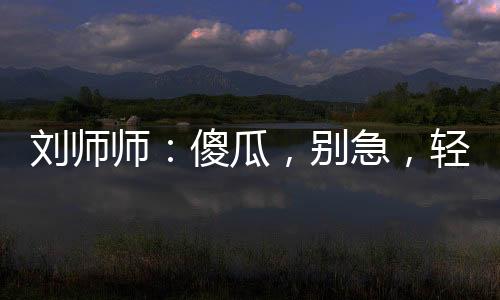 刘师师：傻瓜，别急，轻一点嘛~